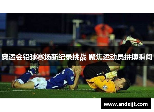 奥运会铅球赛场新纪录挑战 聚焦运动员拼搏瞬间